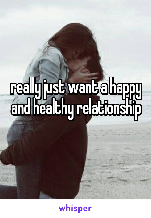 really just want a happy and healthy relationship 