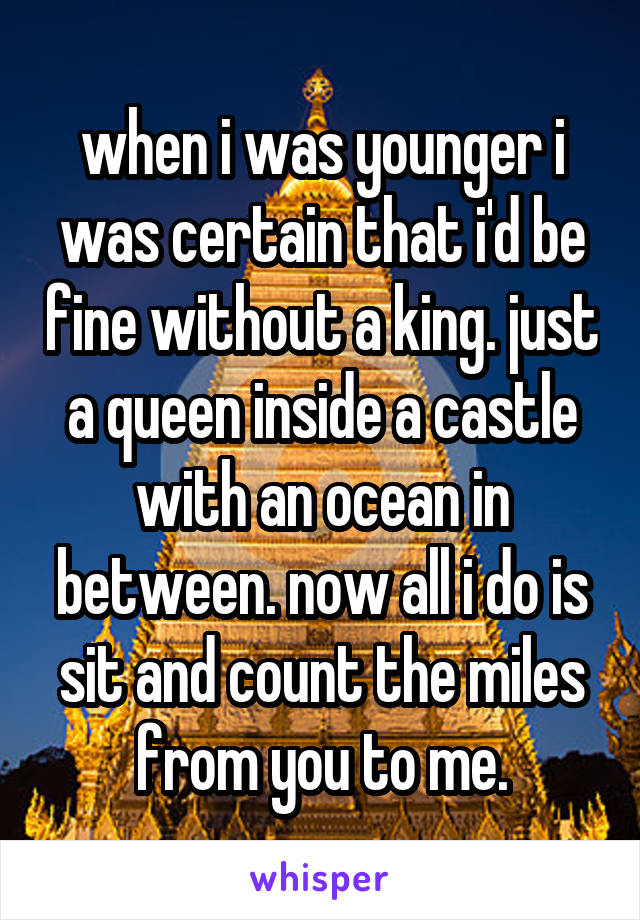 when i was younger i was certain that i'd be fine without a king. just a queen inside a castle with an ocean in between. now all i do is sit and count the miles from you to me.