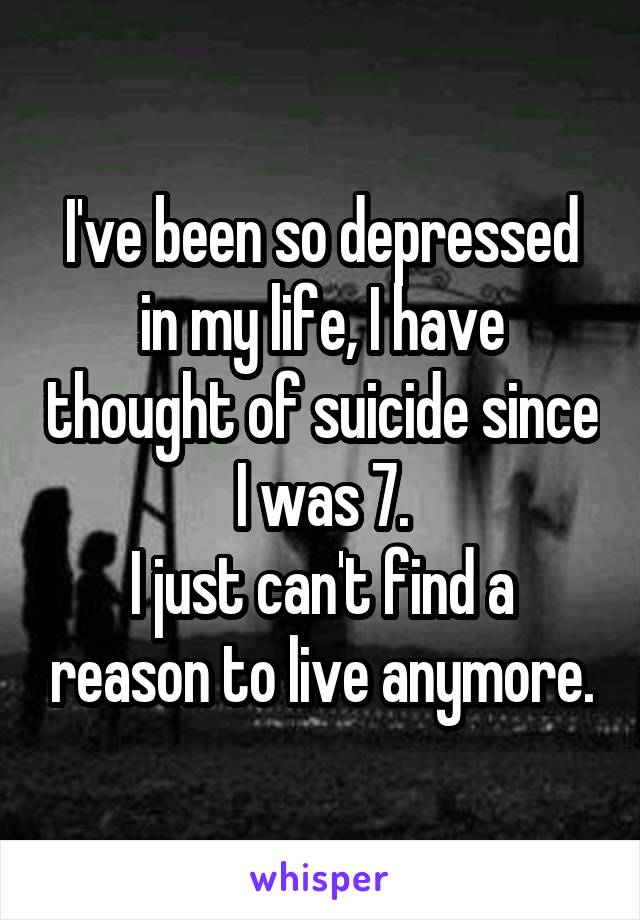 I've been so depressed in my life, I have thought of suicide since I was 7.
I just can't find a reason to live anymore.