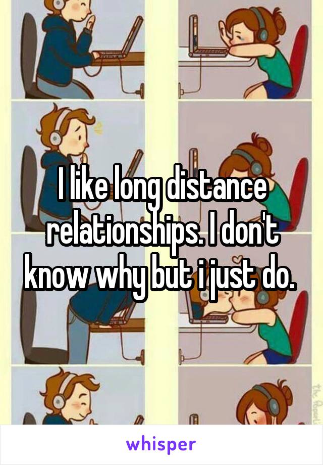 I like long distance relationships. I don't know why but i just do. 