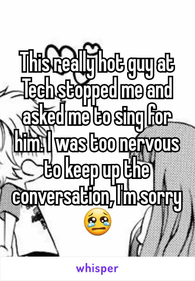 This really hot guy at Tech stopped me and asked me to sing for him. I was too nervous to keep up the conversation, I'm sorry 😢