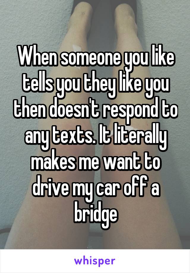 When someone you like tells you they like you then doesn't respond to any texts. It literally makes me want to drive my car off a bridge