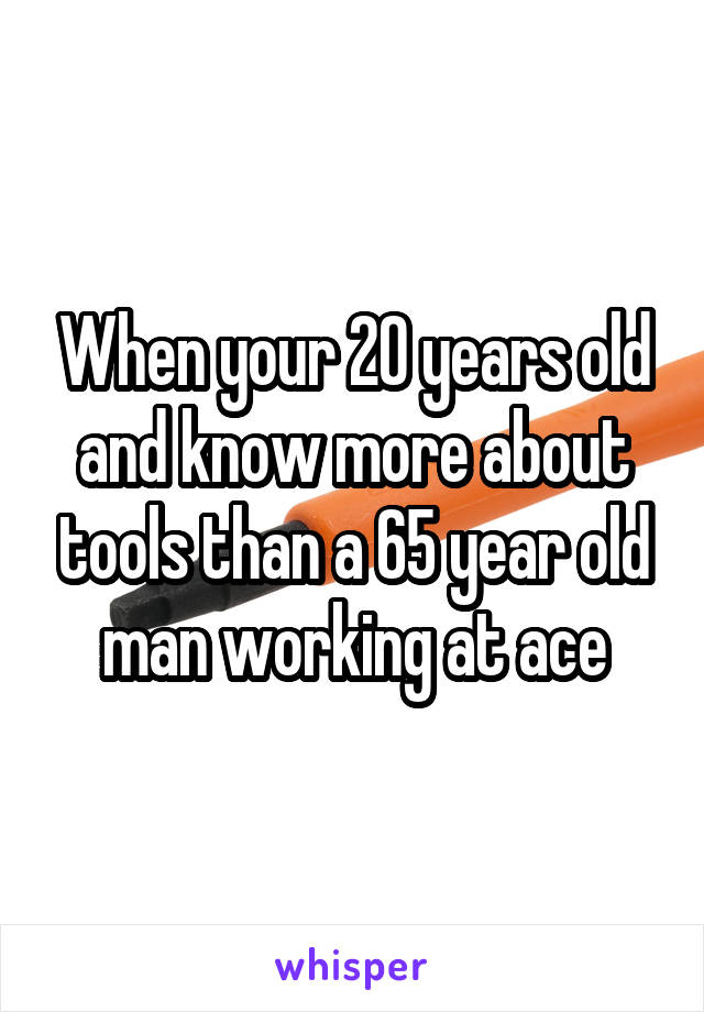 When your 20 years old and know more about tools than a 65 year old man working at ace