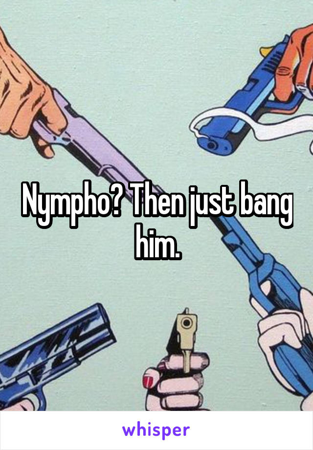 Nympho? Then just bang him.