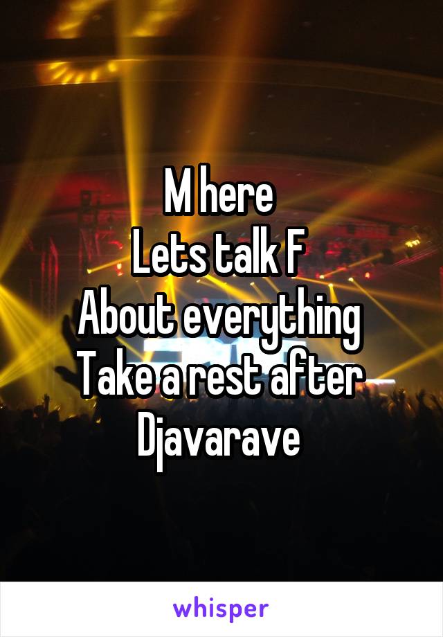 M here 
Lets talk F 
About everything 
Take a rest after 
Djavarave 