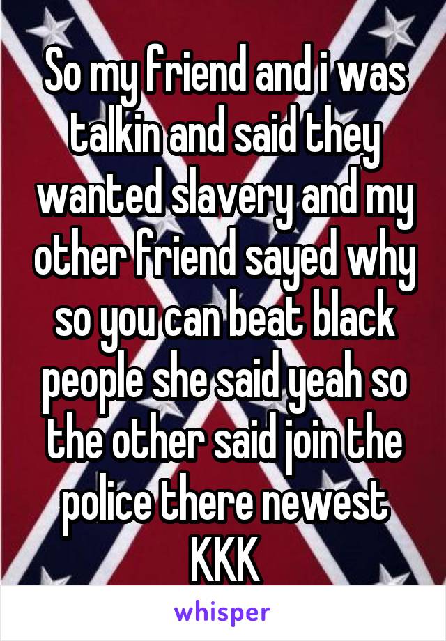 So my friend and i was talkin and said they wanted slavery and my other friend sayed why so you can beat black people she said yeah so the other said join the police there newest KKK