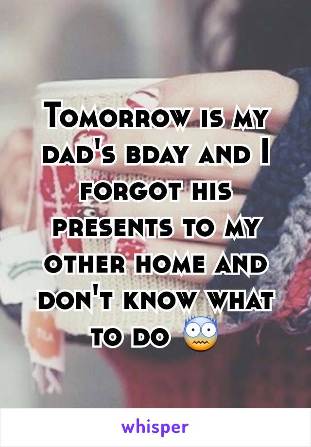 Tomorrow is my dad's bday and I forgot his presents to my other home and don't know what to do 😨