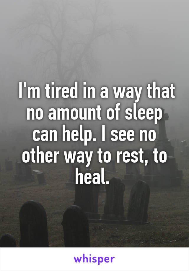  I'm tired in a way that no amount of sleep can help. I see no other way to rest, to heal. 