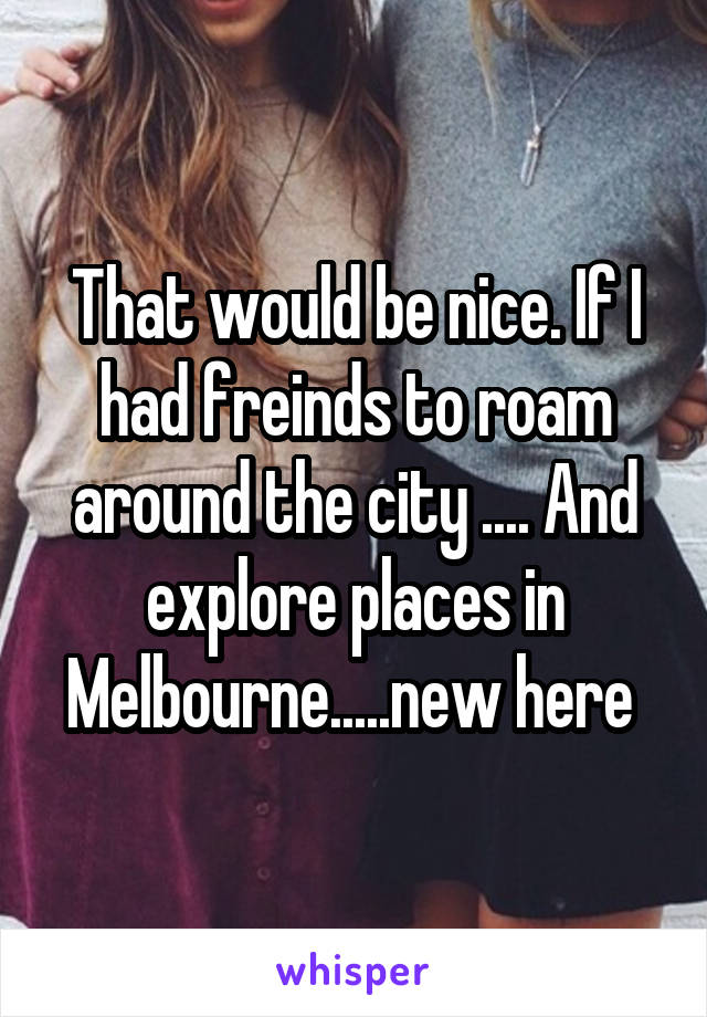 That would be nice. If I had freinds to roam around the city .... And explore places in Melbourne.....new here 