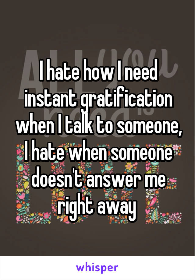 I hate how I need instant gratification when I talk to someone, I hate when someone doesn't answer me right away 