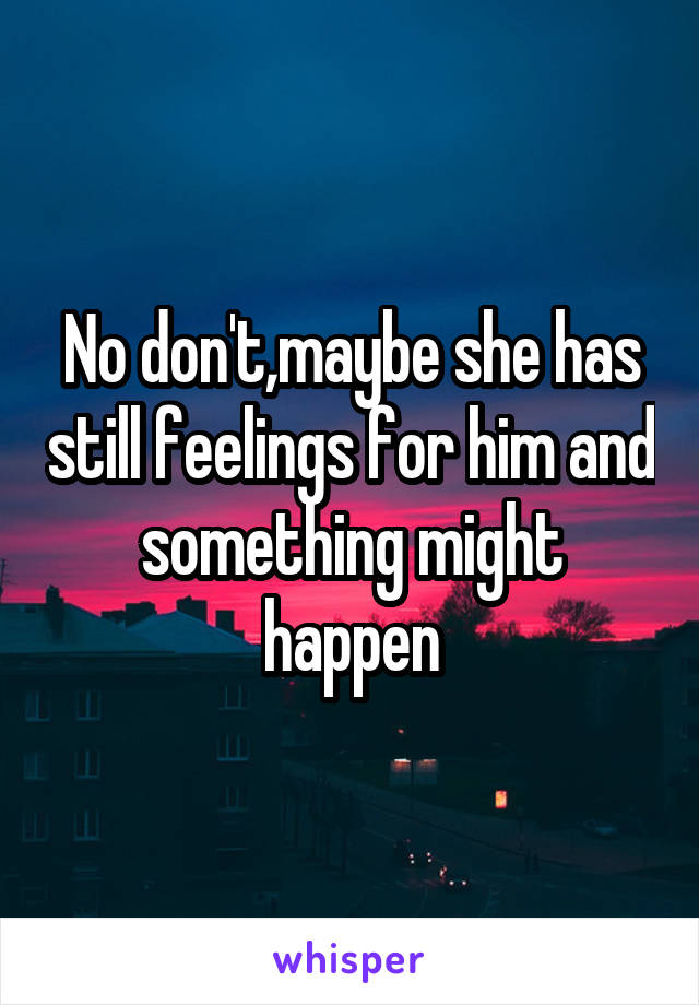 No don't,maybe she has still feelings for him and something might happen