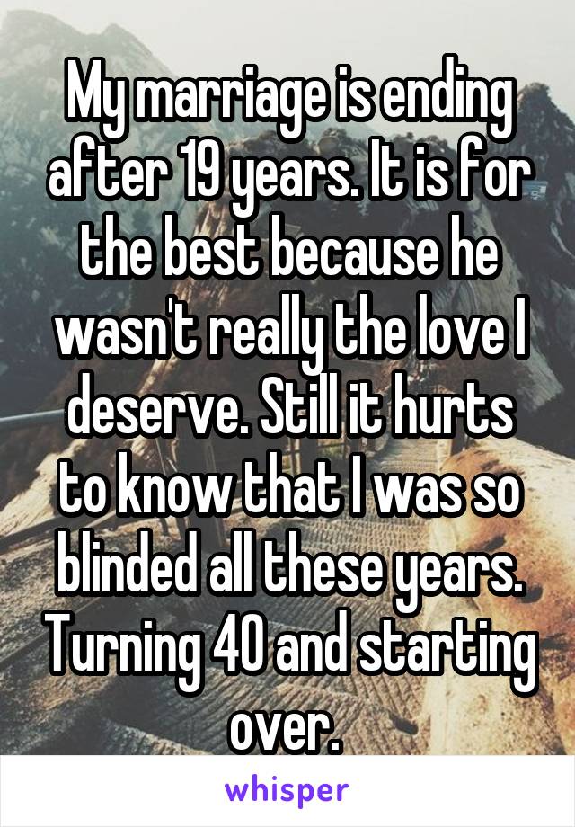 My marriage is ending after 19 years. It is for the best because he wasn't really the love I deserve. Still it hurts to know that I was so blinded all these years. Turning 40 and starting over. 