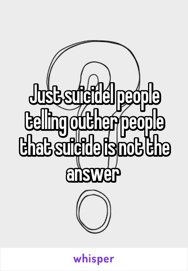 Just suicidel people telling outher people that suicide is not the answer 