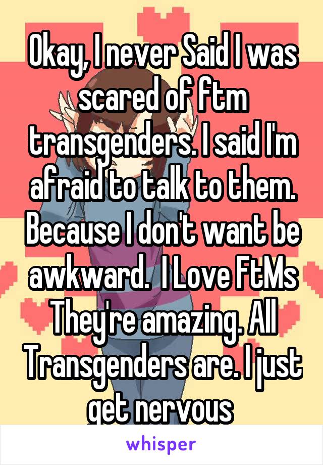 Okay, I never Said I was scared of ftm transgenders. I said I'm afraid to talk to them. Because I don't want be awkward.  I Love FtMs They're amazing. All Transgenders are. I just get nervous 