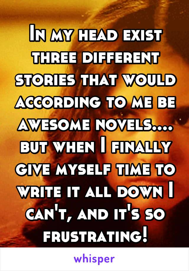 In my head exist three different stories that would according to me be awesome novels.... but when I finally give myself time to write it all down I can't, and it's so frustrating!