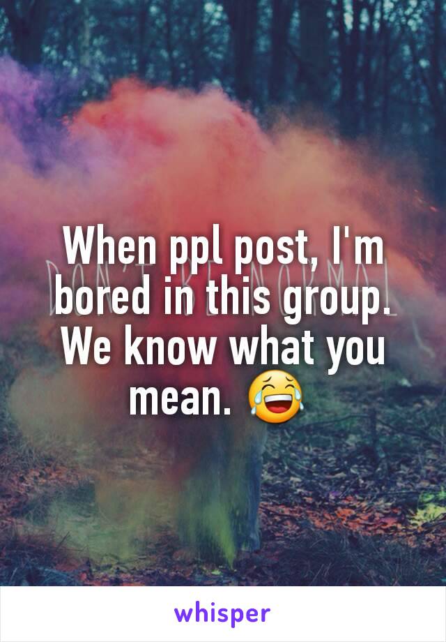 When ppl post, I'm bored in this group. We know what you mean. 😂 