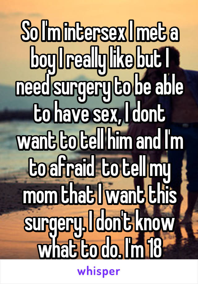 So I'm intersex I met a boy I really like but I need surgery to be able to have sex, I dont want to tell him and I'm to afraid  to tell my mom that I want this surgery. I don't know what to do. I'm 18