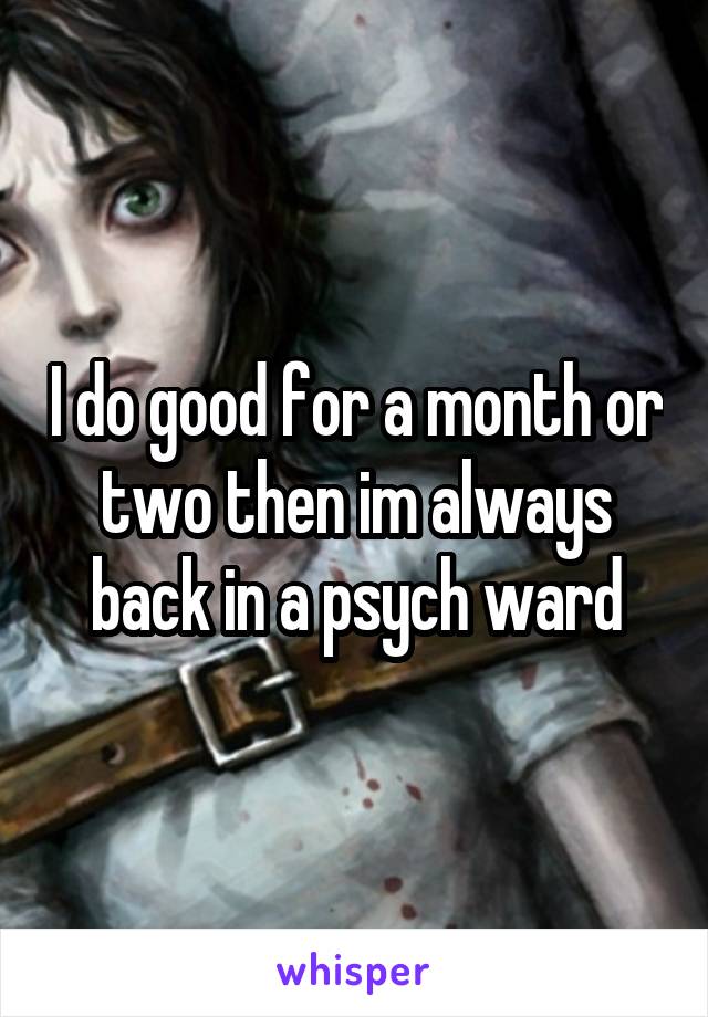 I do good for a month or two then im always back in a psych ward