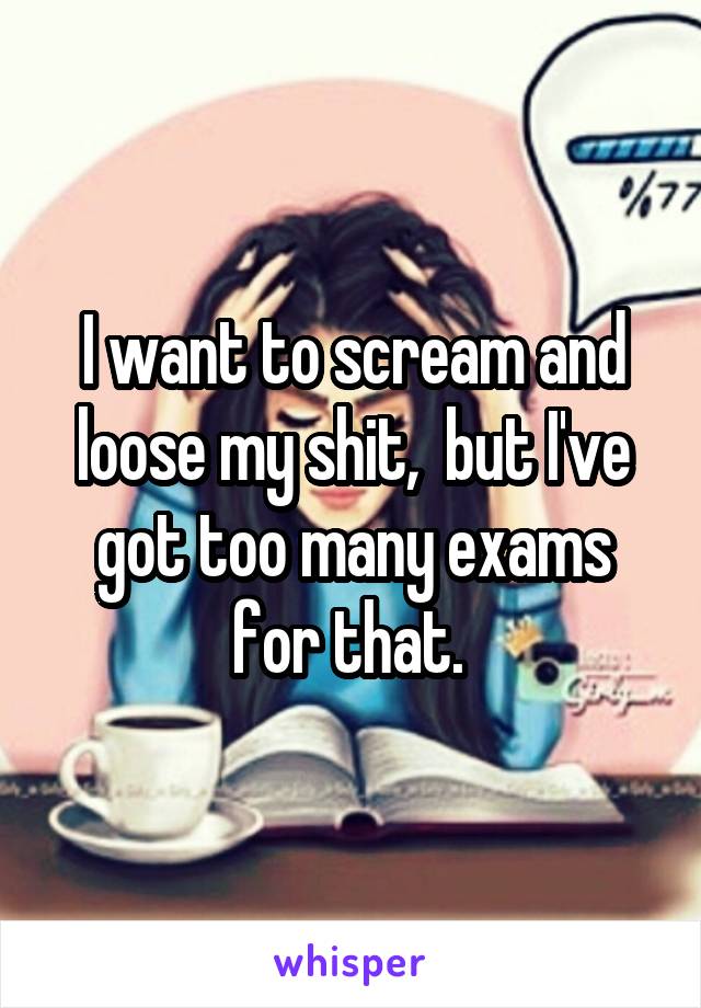 I want to scream and loose my shit,  but I've got too many exams for that. 