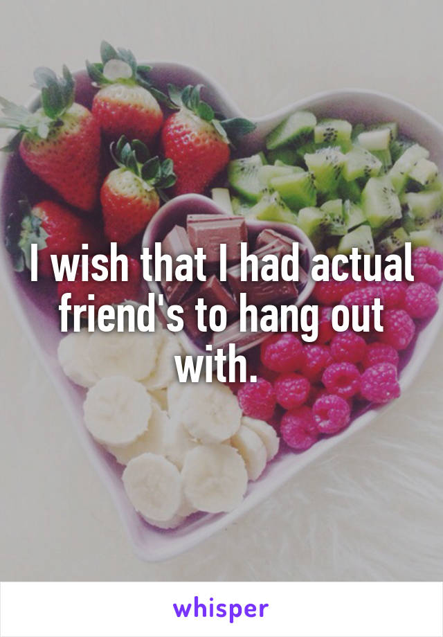 I wish that I had actual friend's to hang out with. 