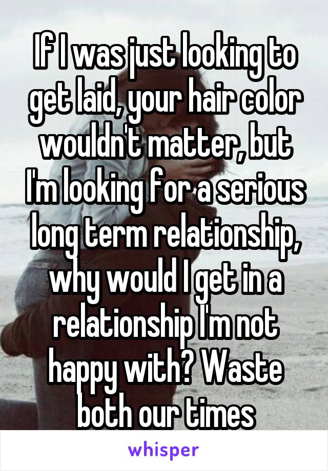 If I was just looking to get laid, your hair color wouldn't matter, but I'm looking for a serious long term relationship, why would I get in a relationship I'm not happy with? Waste both our times