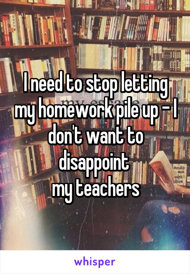 I need to stop letting my homework pile up - I don't want to disappoint 
my teachers