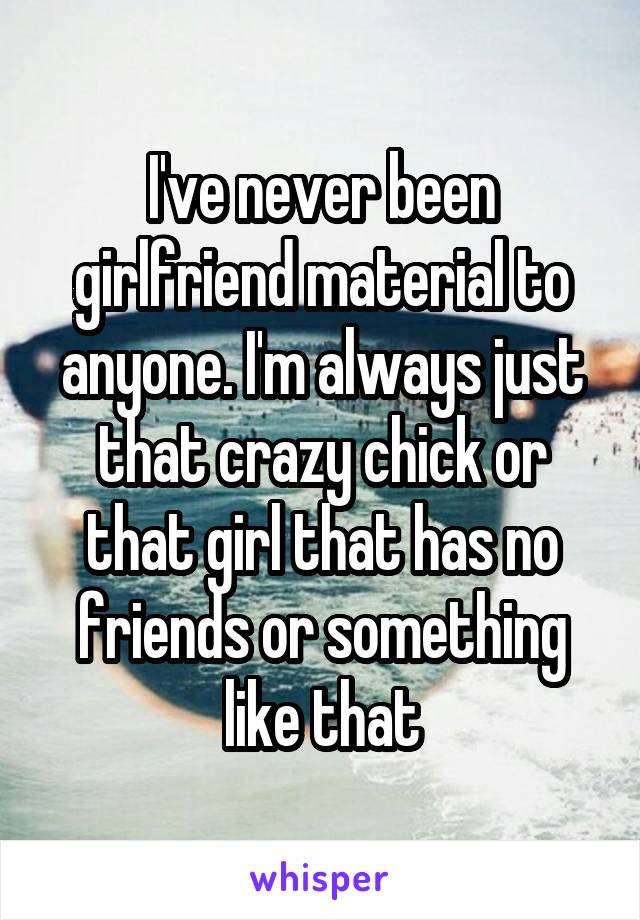 I've never been girlfriend material to anyone. I'm always just that crazy chick or that girl that has no friends or something like that