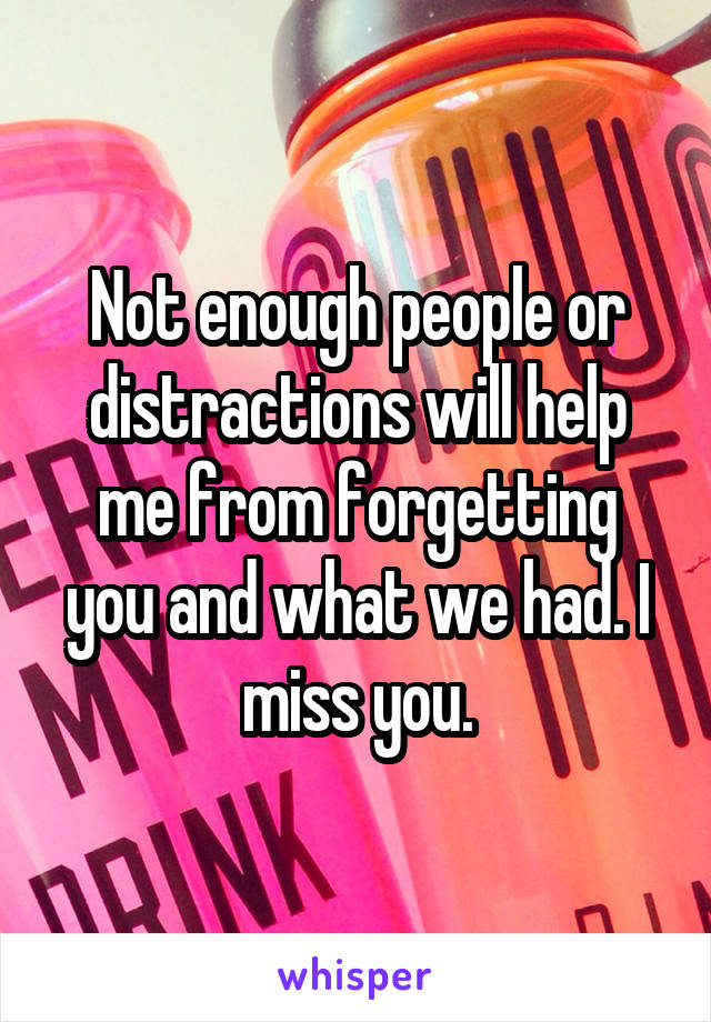 Not enough people or distractions will help me from forgetting you and what we had. I miss you.