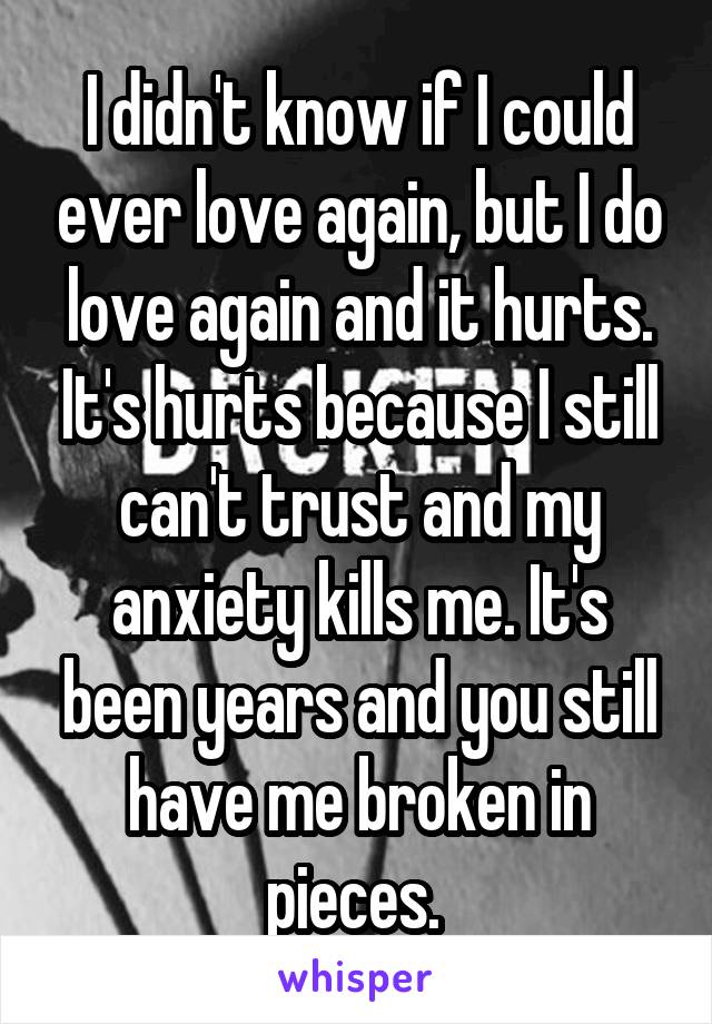 I didn't know if I could ever love again, but I do love again and it hurts. It's hurts because I still can't trust and my anxiety kills me. It's been years and you still have me broken in pieces. 