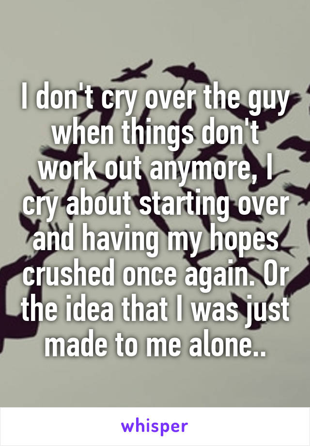 I don't cry over the guy when things don't work out anymore, I cry about starting over and having my hopes crushed once again. Or the idea that I was just made to me alone..