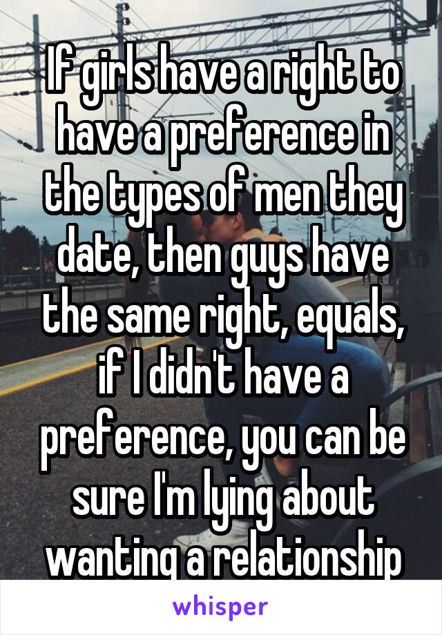 If girls have a right to have a preference in the types of men they date, then guys have the same right, equals, if I didn't have a preference, you can be sure I'm lying about wanting a relationship