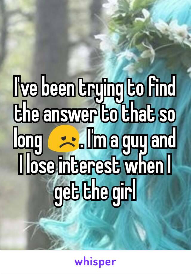 I've been trying to find the answer to that so long 😞. I'm a guy and I lose interest when I get the girl