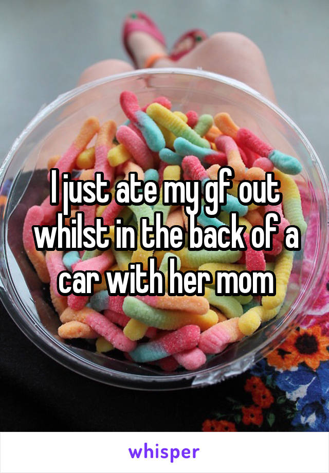 I just ate my gf out whilst in the back of a car with her mom