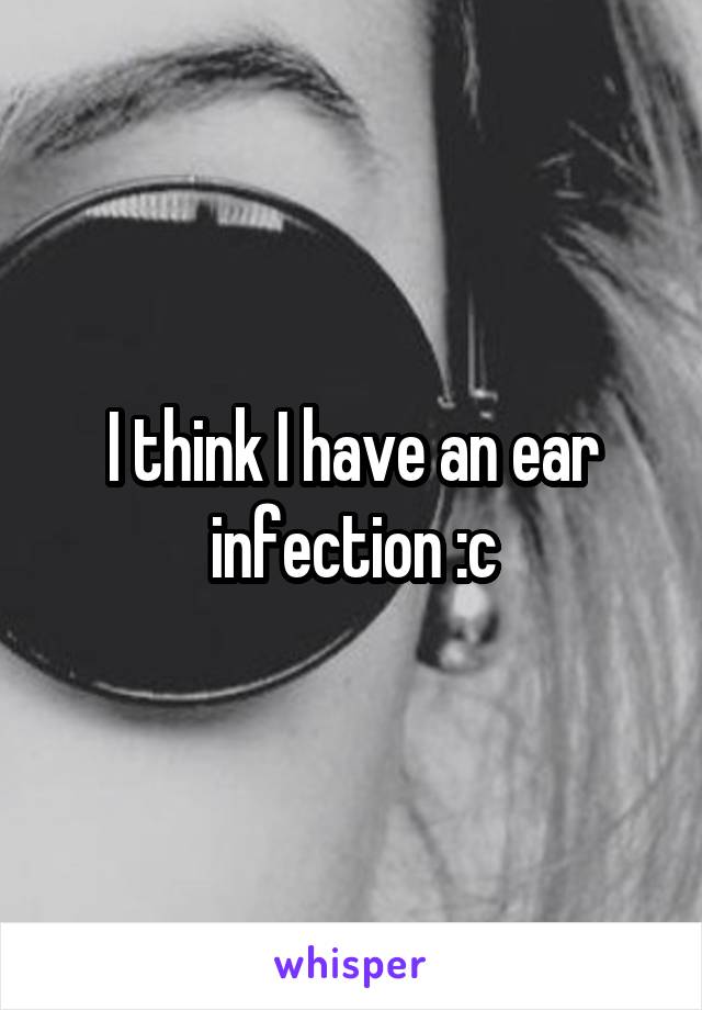 I think I have an ear infection :c