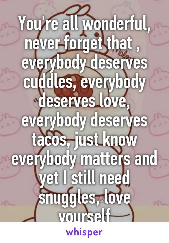 You're all wonderful, never forget that ,  everybody deserves cuddles, everybody deserves love, everybody deserves tacos, just know everybody matters and yet I still need snuggles, love yourself