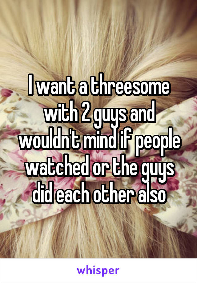 I want a threesome with 2 guys and wouldn't mind if people watched or the guys did each other also