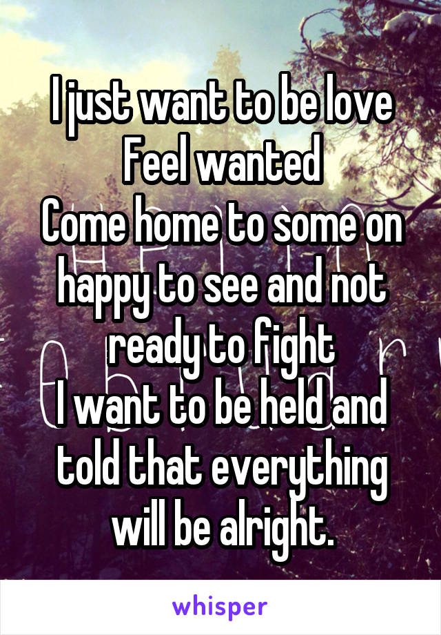 I just want to be love
Feel wanted
Come home to some on happy to see and not ready to fight
I want to be held and told that everything will be alright.