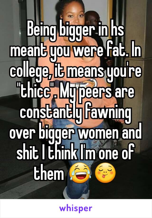 Being bigger in hs meant you were fat. In college, it means you're "thicc". My peers are constantly fawning over bigger women and shit I think I'm one of them 😂😋