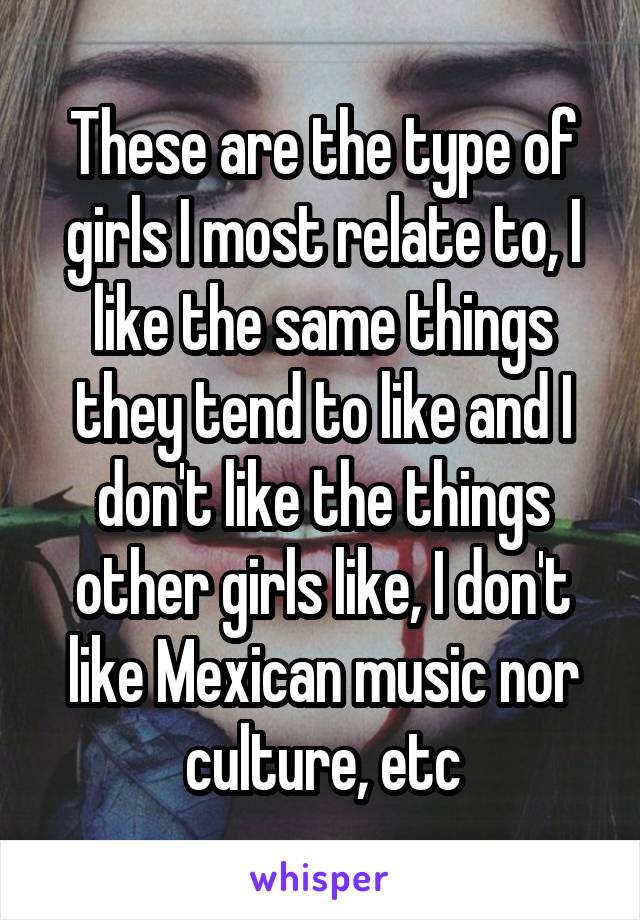 These are the type of girls I most relate to, I like the same things they tend to like and I don't like the things other girls like, I don't like Mexican music nor culture, etc