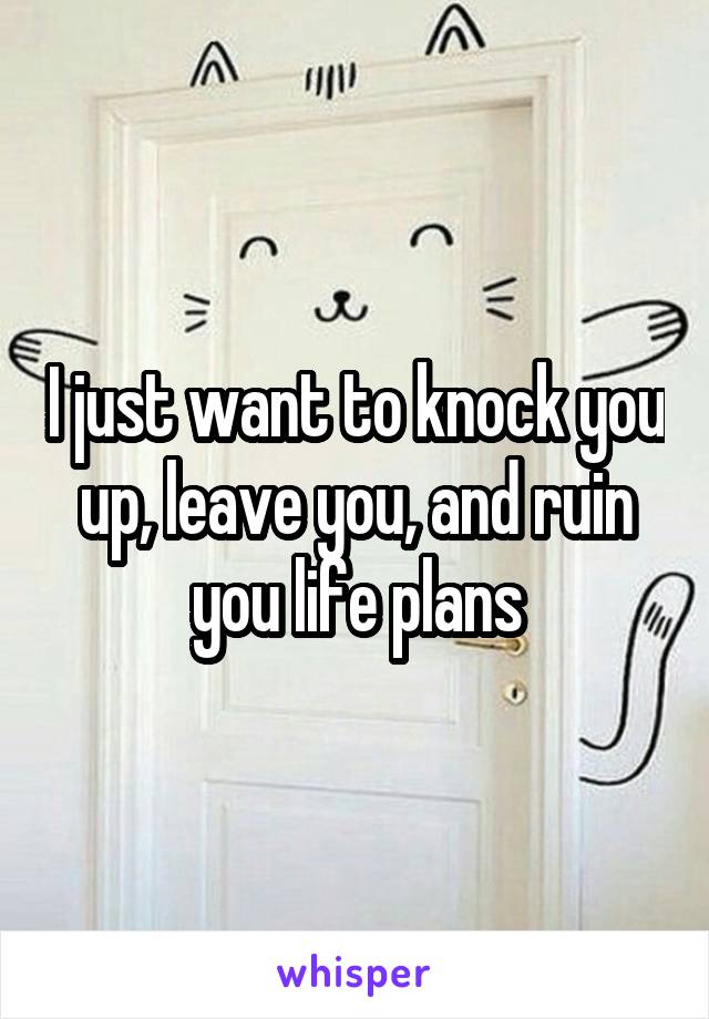 I just want to knock you up, leave you, and ruin you life plans