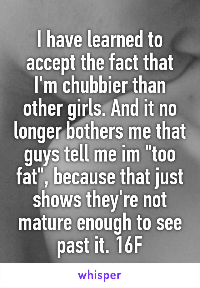 I have learned to accept the fact that I'm chubbier than other girls. And it no longer bothers me that guys tell me im "too fat", because that just shows they're not mature enough to see past it. 16F