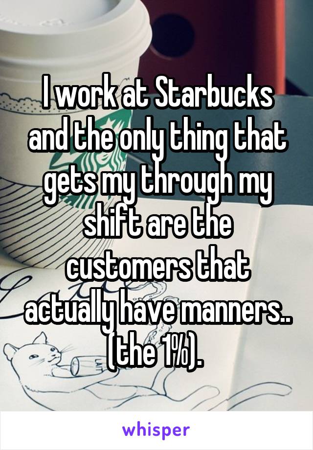 I work at Starbucks and the only thing that gets my through my shift are the customers that actually have manners.. (the 1%). 