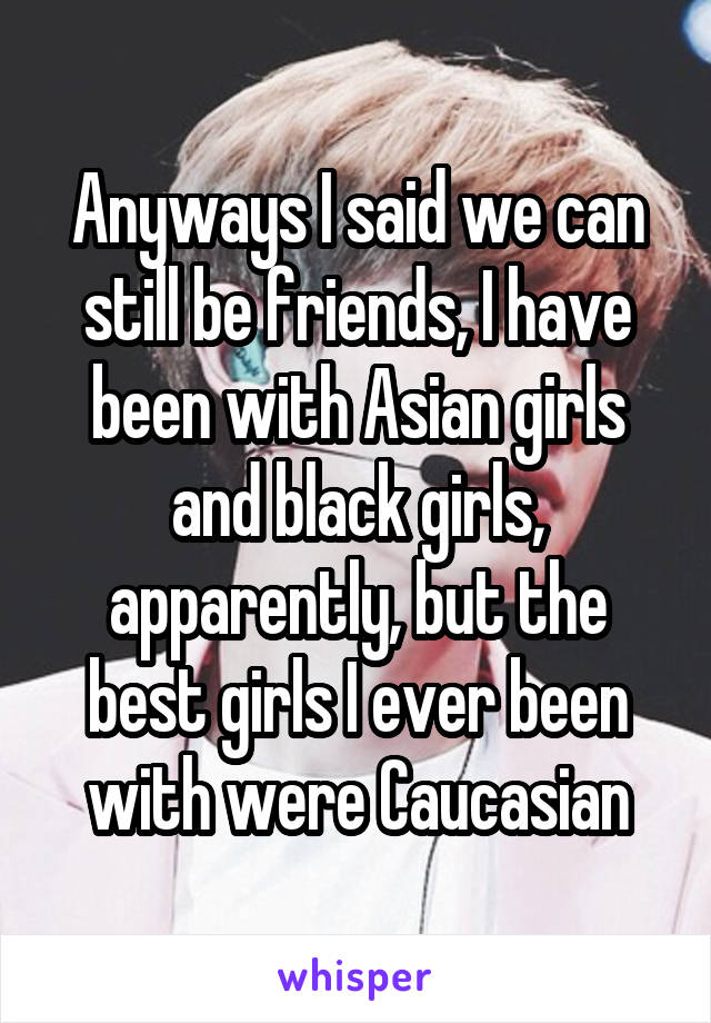 Anyways I said we can still be friends, I have been with Asian girls and black girls, apparently, but the best girls I ever been with were Caucasian