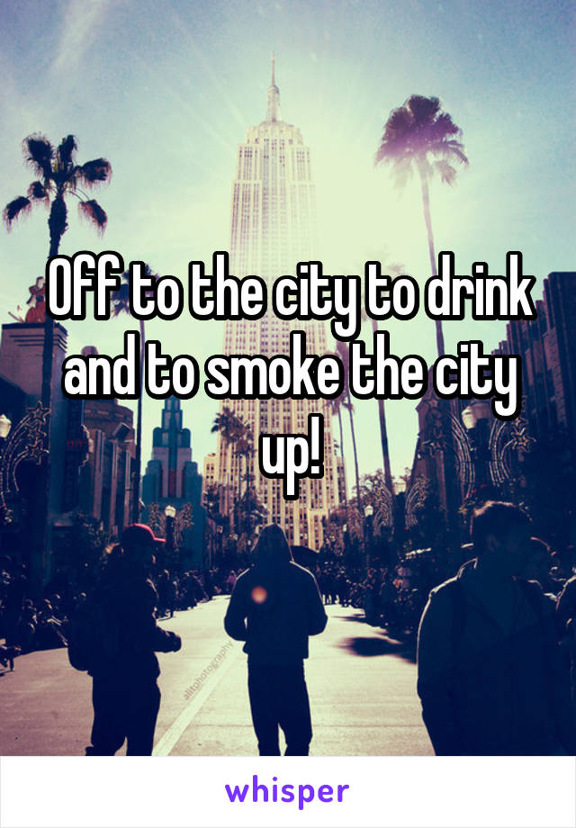 Off to the city to drink and to smoke the city up!
