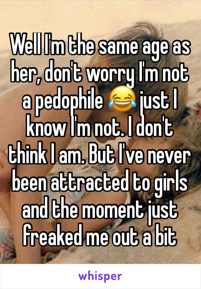 Well I'm the same age as her, don't worry I'm not a pedophile 😂 just I know I'm not. I don't think I am. But I've never been attracted to girls and the moment just freaked me out a bit 