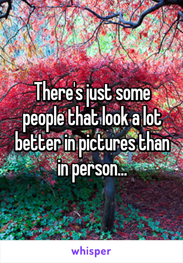 There's just some people that look a lot better in pictures than in person...