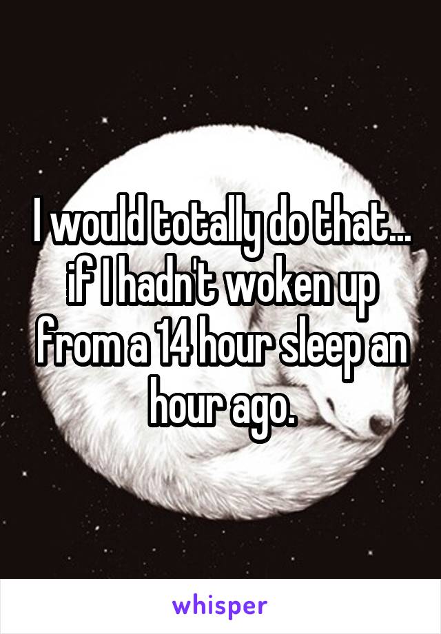 I would totally do that... if I hadn't woken up from a 14 hour sleep an hour ago.