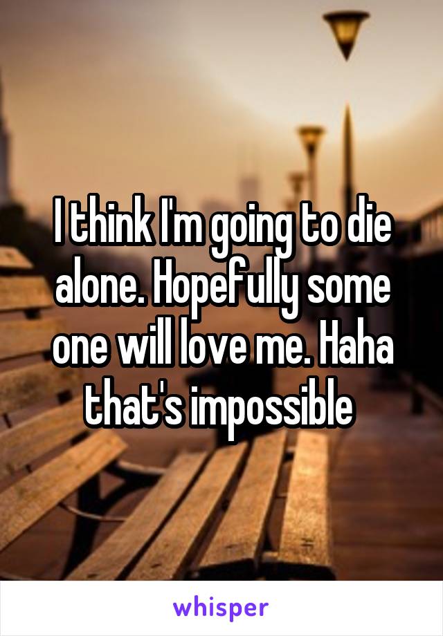 I think I'm going to die alone. Hopefully some one will love me. Haha that's impossible 