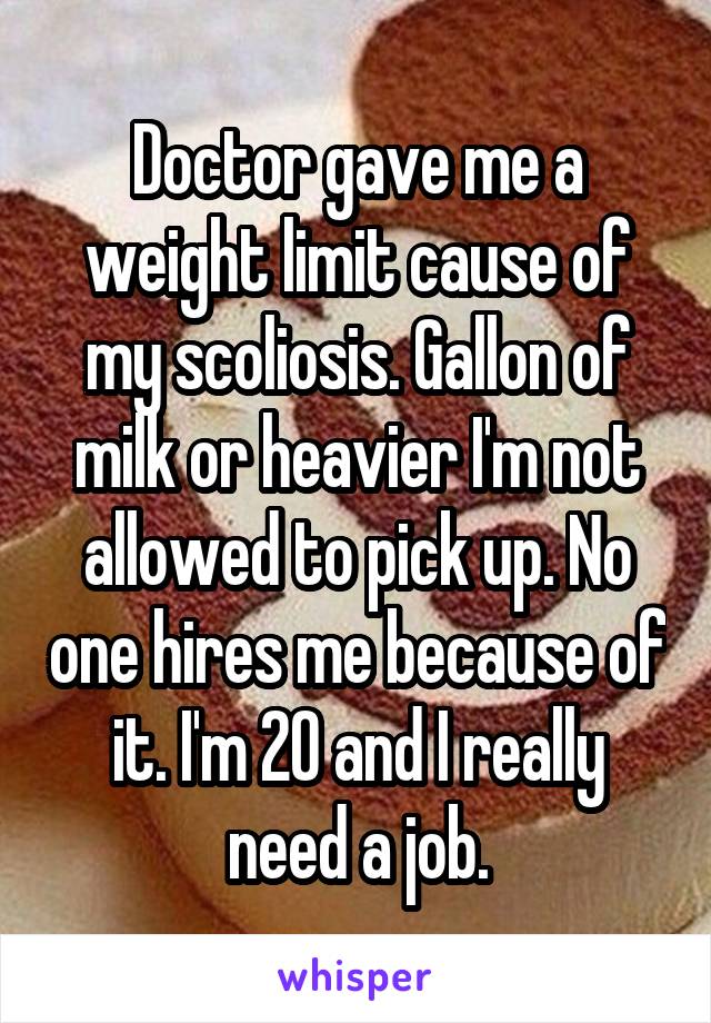 Doctor gave me a weight limit cause of my scoliosis. Gallon of milk or heavier I'm not allowed to pick up. No one hires me because of it. I'm 20 and I really need a job.