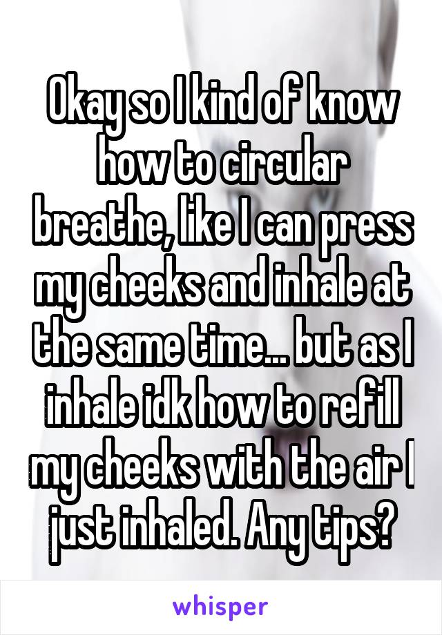 Okay so I kind of know how to circular breathe, like I can press my cheeks and inhale at the same time... but as I inhale idk how to refill my cheeks with the air I just inhaled. Any tips?